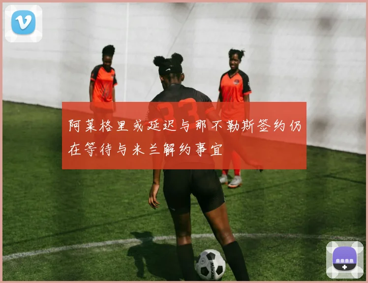 阿莱格里或延迟与那不勒斯签约仍在等待与米兰解约事宜
