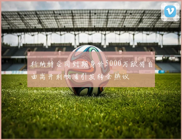 科纳特合同到期身价5000万欧将自由离开利物浦引发转会热议