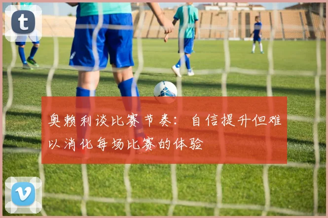 奥赖利谈比赛节奏：自信提升但难以消化每场比赛的体验