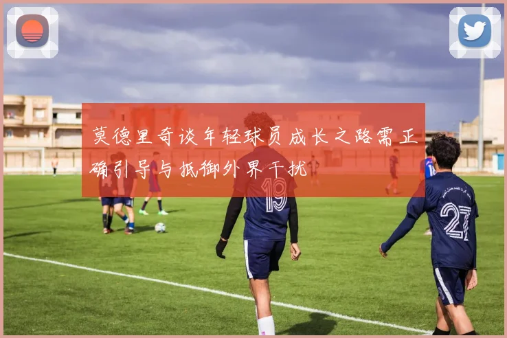 莫德里奇谈年轻球员成长之路需正确引导与抵御外界干扰