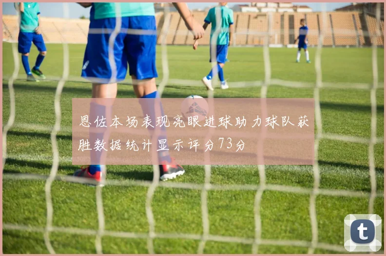 恩佐本场表现亮眼进球助力球队获胜数据统计显示评分73分