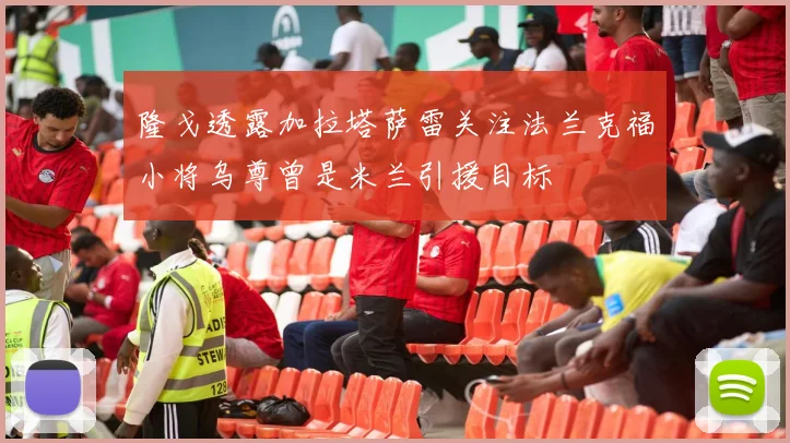 隆戈透露加拉塔萨雷关注法兰克福小将乌尊曾是米兰引援目标