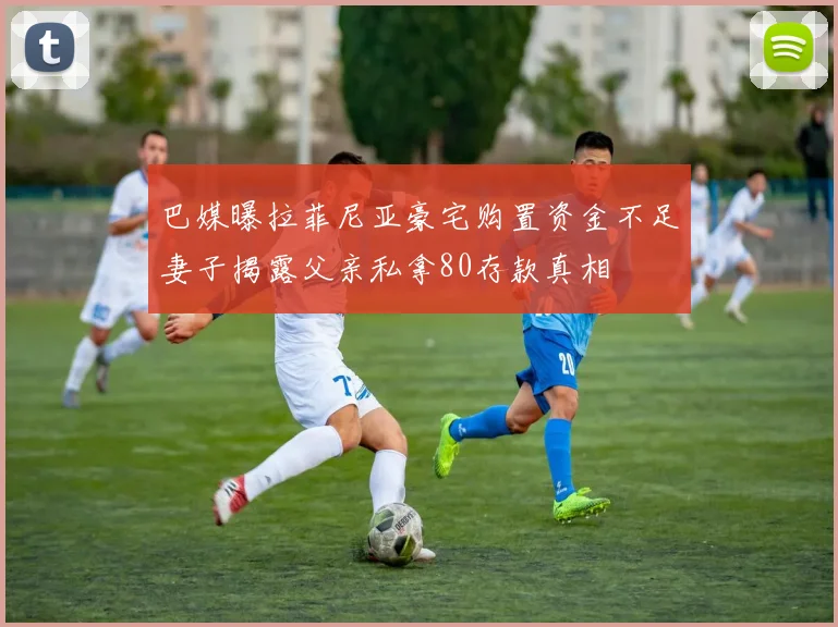 巴媒曝拉菲尼亚豪宅购置资金不足妻子揭露父亲私拿80存款真相