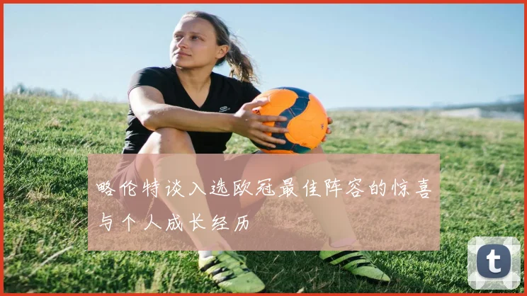 略伦特谈入选欧冠最佳阵容的惊喜与个人成长经历