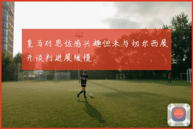 皇马对恩佐感兴趣但未与切尔西展开谈判进展缓慢