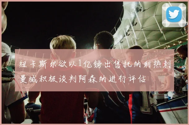 纽卡斯尔欲以1亿镑出售托纳利热刺曼城积极谈判阿森纳进行评估