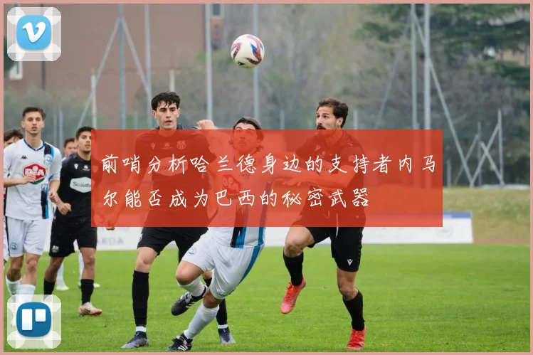 前哨分析哈兰德身边的支持者内马尔能否成为巴西的秘密武器