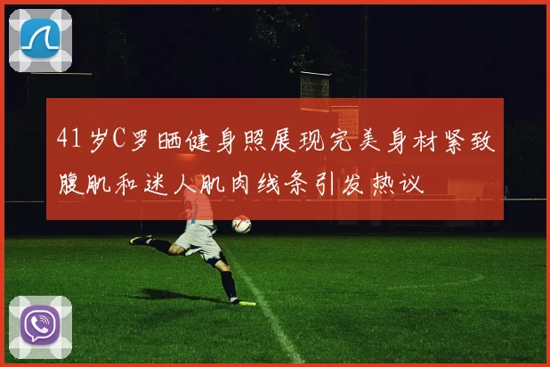 41岁C罗晒健身照展现完美身材紧致腹肌和迷人肌肉线条引发热议