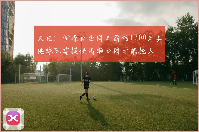 火记：伊森新合同年薪约1700万其他球队需提供高额合同才能挖人