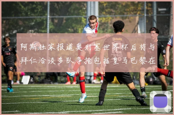 阿斯独家报道奥利塞世界杯后将与拜仁洽谈多队争抢包括皇马巴黎在内