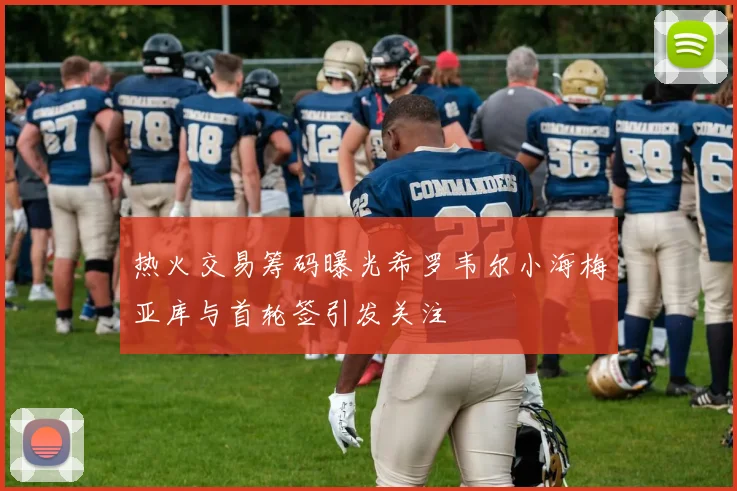 热火交易筹码曝光希罗韦尔小海梅亚库与首轮签引发关注