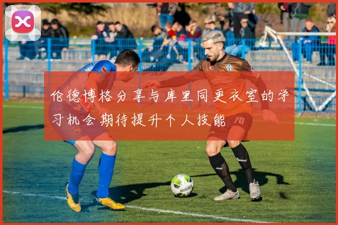 伦德博格分享与库里同更衣室的学习机会期待提升个人技能